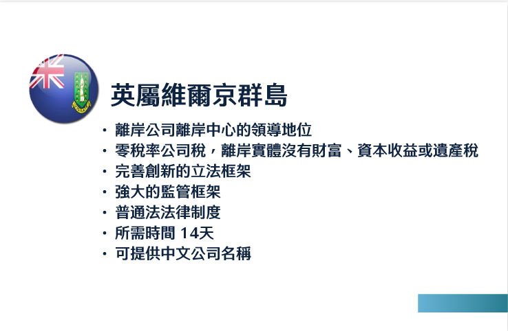 英屬維爾京群島
離岸公司離岸中心的領導地位
零稅率公司稅，離岸實體沒有財富、資本收益或遺產稅
完善創新的立法框架
強大的監管框架
普通法法律制度
所需時間 14天
可提供中文公司名稱
