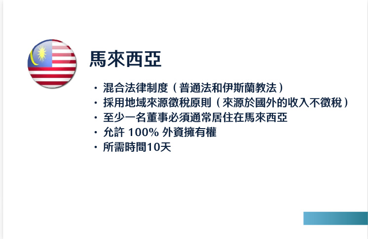 馬來西亞
混合法律制度（普通法和伊斯蘭教法）
採用地域來源徵稅原則（來源於國外的收入不徵稅）
至少一名董事必須通常居住在馬來西亞
允許 100% 外資擁有權
所需時間10天
