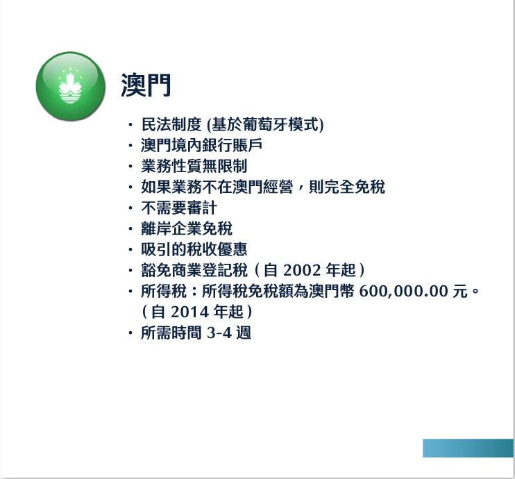 澳門
民法制度 (基於葡萄牙模式)
澳門境內銀行賬戶
業務性質無限制
如果業務不在澳門經營，則完全免稅
不需要審計
離岸企業免稅
吸引的稅收優惠
豁免商業登記稅（自 2002 年起）
所得稅：所得稅免稅額為澳門幣 600,000.00 元。 （自 2014 年起）
所需時間 3-4 週