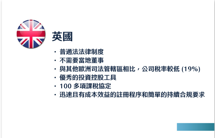 英國
普通法法律制度
不需要當地董事
與其他歐洲司法管轄區相比，公司稅率較低 (19%)
優秀的投資控股工具
100 多項課稅協定
迅速且有成本效益的註冊程序和簡單的持續合規要求
 
