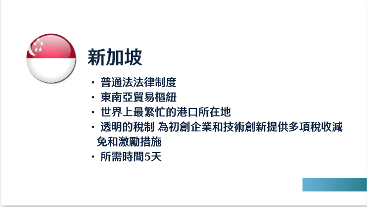 新加坡
普通法法律制度
東南亞貿易樞紐
世界上最繁忙的港口所在地
透明的稅制 為初創企業和技術創新提供多項稅收減免和激勵措施
所需時間5天 

