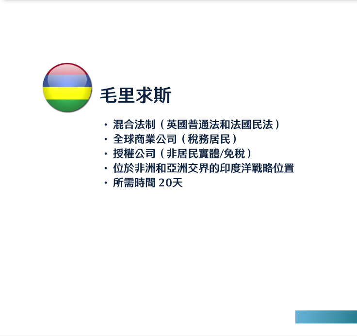 毛里求斯
混合法制（英國普通法和法國民法）
全球商業公司（稅務居民）
授權公司（非居民實體/免稅）
位於非洲和亞洲交界的印度洋戰略位置
所需時間 20天 